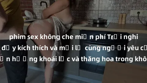 phim sex không che miễn phí Trải nghiệm sex phòng tắm đầy kích thích và mới lạ cùng người yêu của bạn! Tận hưởng khoái lạc và thăng hoa trong không gian tắm ấm áp và gợi cảm.