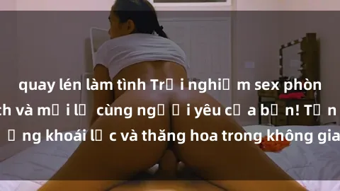 quay lén làm tình Trải nghiệm sex phòng tắm đầy kích thích và mới lạ cùng người yêu của bạn! Tận hưởng khoái lạc và thăng hoa trong không gian tắm ấm áp và gợi cảm.