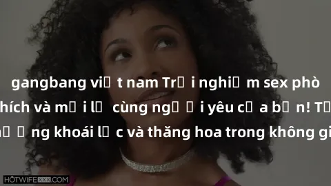 gangbang việt nam Trải nghiệm sex phòng tắm đầy kích thích và mới lạ cùng người yêu của bạn! Tận hưởng khoái lạc và thăng hoa trong không gian tắm ấm áp và gợi cảm.