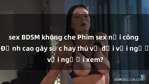 sex BDSM không che Phim sex nơi công cộng: Đỉnh cao gây sốc hay thú vị đối với người xem?