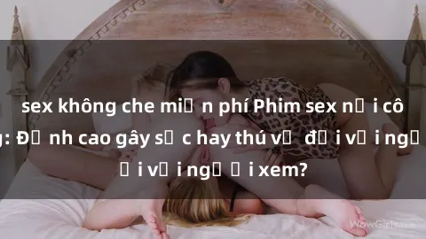 sex không che miễn phí Phim sex nơi công cộng: Đỉnh cao gây sốc hay thú vị đối với người xem?