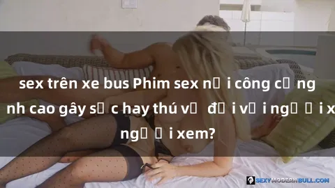 sex trên xe bus Phim sex nơi công cộng: Đỉnh cao gây sốc hay thú vị đối với người xem?