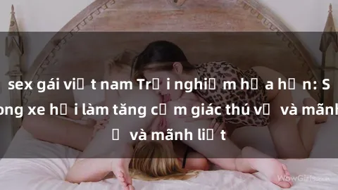 sex gái việt nam Trải nghiệm hứa hẹn: Sex trong xe hơi làm tăng cảm giác thú vị và mãnh liệt