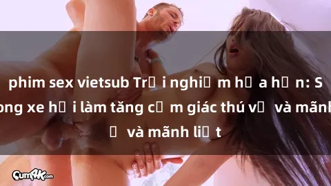 phim sex vietsub Trải nghiệm hứa hẹn: Sex trong xe hơi làm tăng cảm giác thú vị và mãnh liệt