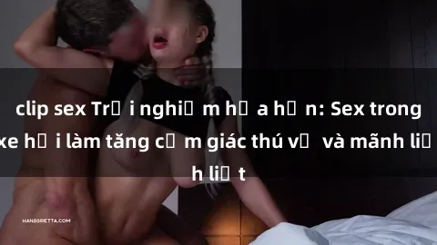 clip sex Trải nghiệm hứa hẹn: Sex trong xe hơi làm tăng cảm giác thú vị và mãnh liệt