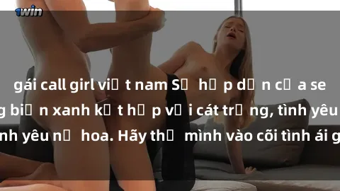 gái call girl việt nam Sự hấp dẫn của sex bãi biển: Khi sóng biển xanh kết hợp với cát trắng, tình yêu nở hoa. Hãy thả mình vào cõi tình ái giữa sóng biển!