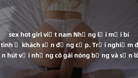 sex hot girl việt nam Những lời mời bí mật: Gái Việt làm tình ở khách sạn đẳng cấp. Trải nghiệm độc đáo và cuốn hút với những cô gái nóng bỏng và sẵn lòng thỏa mãn mọi nhu cầu của bạn.