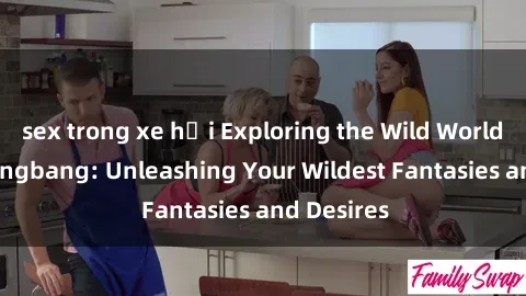 sex trong xe hơi Exploring the Wild World of Sex Gangbang: Unleashing Your Wildest Fantasies and Desires