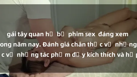 gái tây quan hệ bộ phim sex  đáng xem không thể bỏ lỡ trong năm nay. Đánh giá chân thực về những tác phẩm đầy kích thích và hấp dẫn này.