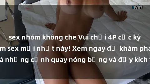 sex nhóm không che Vui chơi 4P cực kỳ hấp dẫn trong phim sex mới nhất này! Xem ngay để khám phá những cảnh quay nóng bỏng và đầy kích thích của bộ phim này!