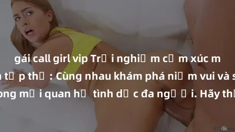 gái call girl vip Trải nghiệm cảm xúc mới mẻ với làm tình tập thể: Cùng nhau khám phá niềm vui và sự mãnh liệt trong mối quan hệ tình dục đa người. Hãy thử ngay để biết cảm giác thú vị này!