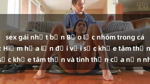 sex gái nhật bản Bạo lực nhóm trong các hành vi tình dục: Hiểm họa lớn đối với sức khỏe tâm thần và tinh thần của nạn nhân.