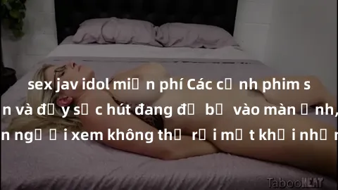 sex jav idol miễn phí Các cảnh phim sex bukkake hấp dẫn và đầy sức hút đang đổ bộ vào màn ảnh, khiến người xem không thể rời mắt khỏi những cảnh quay đầy kích thích.