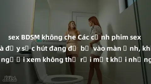 sex BDSM không che Các cảnh phim sex bukkake hấp dẫn và đầy sức hút đang đổ bộ vào màn ảnh, khiến người xem không thể rời mắt khỏi những cảnh quay đầy kích thích.