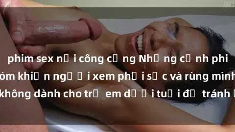 phim sex nơi công cộng Những cảnh phim sex bạo dâm nhóm khiến người xem phải sốc và rùng mình, không dành cho trẻ em dưới tuổi để tránh ảnh hưởng tiêu cực.