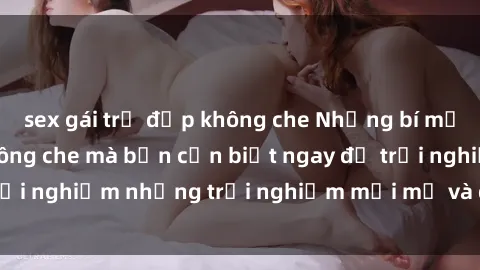 sex gái trẻ đẹp không che Những bí mật của sex nhóm không che mà bạn cần biết ngay để trải nghiệm những trải nghiệm mới mẻ và đầy kích thích.
