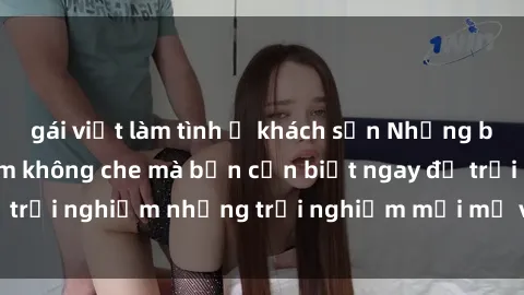 gái việt làm tình ở khách sạn Những bí mật của sex nhóm không che mà bạn cần biết ngay để trải nghiệm những trải nghiệm mới mẻ và đầy kích thích.
