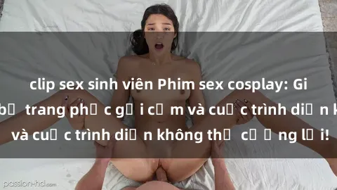 clip sex sinh viên Phim sex cosplay: Giấc mơ  cùng những bộ trang phục gợi cảm và cuộc trình diễn không thể cưỡng lại!