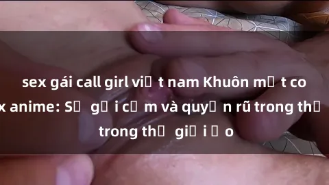 sex gái call girl việt nam Khuôn mặt cosplay sex anime: Sự gợi cảm và quyến rũ trong thế giới ảo