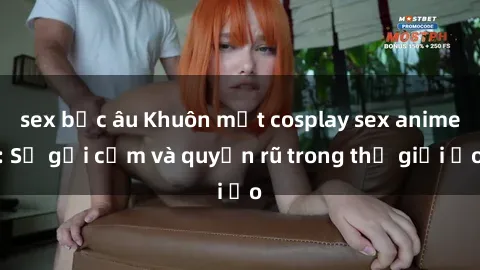 sex bắc âu Khuôn mặt cosplay sex anime: Sự gợi cảm và quyến rũ trong thế giới ảo
