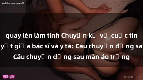 quay lén làm tình Chuyện kể về cuộc tình đầy nhiệt huyết giữa bác sĩ và y tá: Câu chuyện đằng sau màn áo trắng