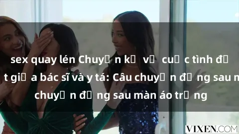 sex quay lén Chuyện kể về cuộc tình đầy nhiệt huyết giữa bác sĩ và y tá: Câu chuyện đằng sau màn áo trắng