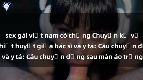 sex gái việt nam có chồng Chuyện kể về cuộc tình đầy nhiệt huyết giữa bác sĩ và y tá: Câu chuyện đằng sau màn áo trắng