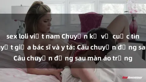 sex loli việt nam Chuyện kể về cuộc tình đầy nhiệt huyết giữa bác sĩ và y tá: Câu chuyện đằng sau màn áo trắng
