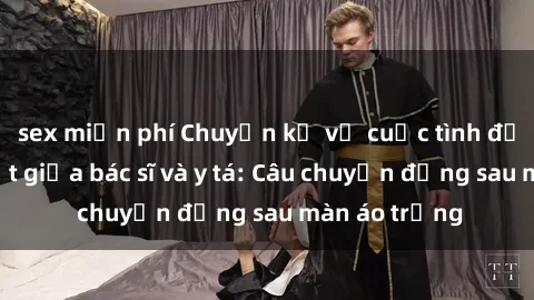 sex miễn phí Chuyện kể về cuộc tình đầy nhiệt huyết giữa bác sĩ và y tá: Câu chuyện đằng sau màn áo trắng