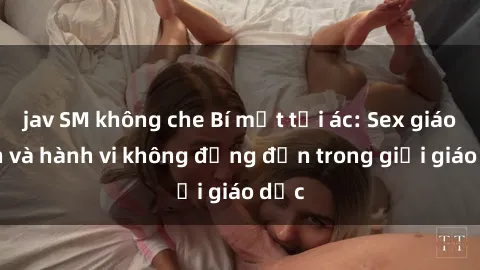 jav SM không che Bí mật tội ác: Sex giáo viên và hành vi không đứng đắn trong giới giáo dục