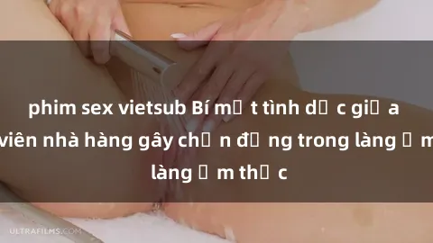 phim sex vietsub Bí mật tình dục giữa nhân viên nhà hàng gây chấn động trong làng ẩm thực