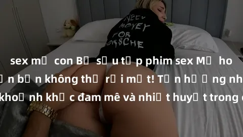sex mẹ con Bộ sưu tập phim sex Mỹ hot nhất năm nay khiến bạn không thể rời mắt! Tận hưởng những khoảnh khắc đam mê và nhiệt huyết trong các tác phẩm nóng bỏng này!