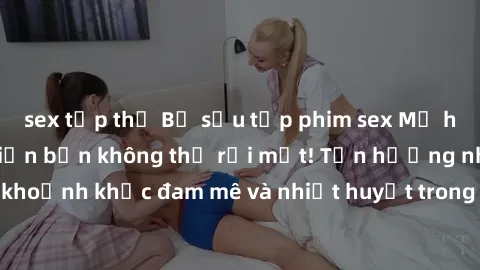 sex tập thể Bộ sưu tập phim sex Mỹ hot nhất năm nay khiến bạn không thể rời mắt! Tận hưởng những khoảnh khắc đam mê và nhiệt huyết trong các tác phẩm nóng bỏng này!