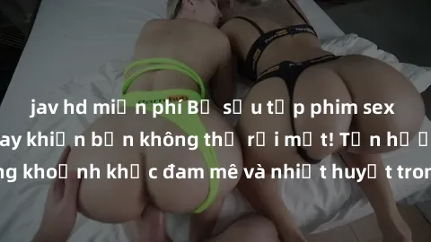 jav hd miễn phí Bộ sưu tập phim sex Mỹ hot nhất năm nay khiến bạn không thể rời mắt! Tận hưởng những khoảnh khắc đam mê và nhiệt huyết trong các tác phẩm nóng bỏng này!