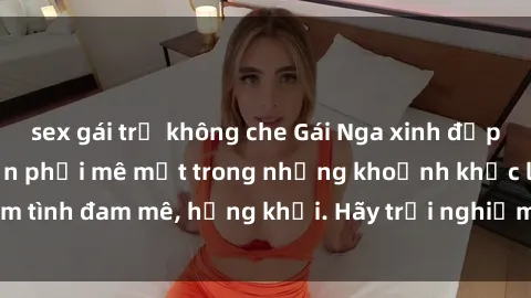 sex gái trẻ không che Gái Nga xinh đẹp, tài năng khiến bạn phải mê mệt trong những khoảnh khắc làm tình đam mê, hứng khởi. Hãy trải nghiệm cùng họ ngay hôm nay!