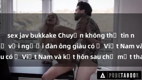 sex jav bukkake Chuyện không thể tin nổi: Gái Tây quan hệ với người đàn ông giàu có ở Việt Nam và kết hôn sau chỉ một tháng