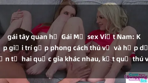 gái tây quan hệ Gái Mỹ sex Việt Nam: Khi nền công nghiệp giải trí gặp phong cách thú vị và hấp dẫn từ hai quốc gia khác nhau, kết quả thú vị không thể bỏ qua.