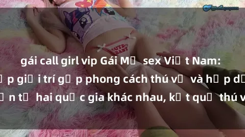 gái call girl vip Gái Mỹ sex Việt Nam: Khi nền công nghiệp giải trí gặp phong cách thú vị và hấp dẫn từ hai quốc gia khác nhau, kết quả thú vị không thể bỏ qua.