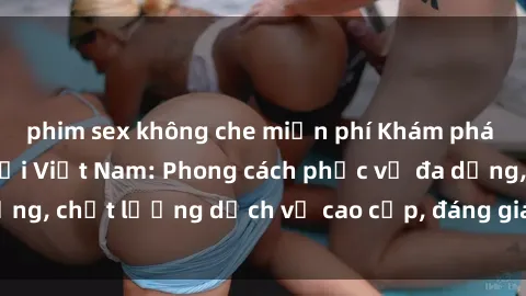 phim sex không che miễn phí Khám phá thế giới của gái gọi Việt Nam: Phong cách phục vụ đa dạng, chất lượng dịch vụ cao cấp, đáng giá mọi khoản chi phí