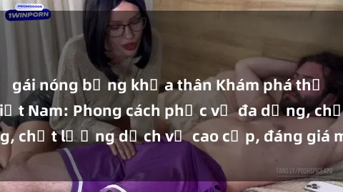 gái nóng bỏng khỏa thân Khám phá thế giới của gái gọi Việt Nam: Phong cách phục vụ đa dạng, chất lượng dịch vụ cao cấp, đáng giá mọi khoản chi phí