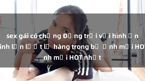 sex gái có chồng Động trời với hình ảnh gái xinh lần lượt lộ hàng trong bộ ảnh mới HOT nhất