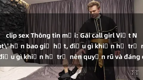 clip sex Thông tin mới: Gái call girl Việt Nam đắt khách, &#039;hot&#039; hơn bao giờ hết, điều gì khiến họ trở nên quyến rũ và đáng chú ý?