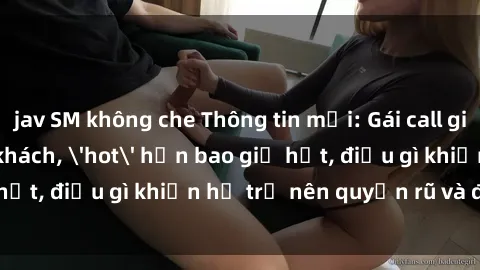 jav SM không che Thông tin mới: Gái call girl Việt Nam đắt khách, &#039;hot&#039; hơn bao giờ hết, điều gì khiến họ trở nên quyến rũ và đáng chú ý?