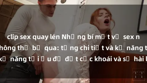 clip sex quay lén Những bí mật về sex người lớn mà bạn không thể bỏ qua: từng chi tiết và kỹ năng tối ưu để đạt cực khoái và sự hài lòng tối đa.