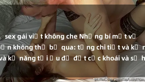 sex gái việt không che Những bí mật về sex người lớn mà bạn không thể bỏ qua: từng chi tiết và kỹ năng tối ưu để đạt cực khoái và sự hài lòng tối đa.