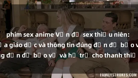 phim sex anime Vấn đề sex thiếu niên: Tầm quan trọng của giáo dục và thông tin đúng đắn để bảo vệ và hỗ trợ cho thanh thiếu niên