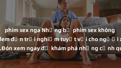 phim sex nga Những bộ phim sex không che HD đỉnh cao, đem đến trải nghiệm tuyệt vời cho người xem.Đón xem ngay để khám phá những cảnh quay đẹp mắt và kích thích.