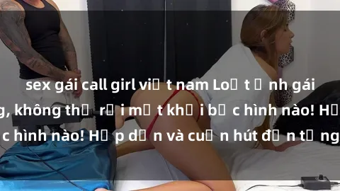sex gái call girl việt nam Loạt ảnh gái xinh sex nóng bỏng, không thể rời mắt khỏi bức hình nào! Hấp dẫn và cuốn hút đến từng chi tiết.