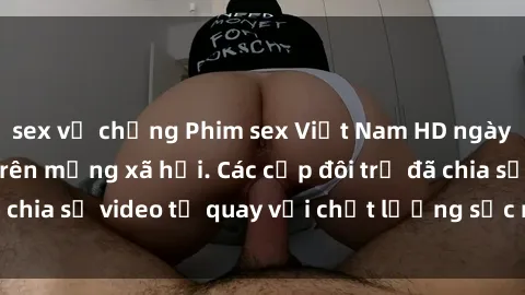 sex vợ chồng Phim sex Việt Nam HD ngày càng phổ biến trên mạng xã hội. Các cặp đôi trẻ đã chia sẻ video tự quay với chất lượng sắc nét, gợi cảm.