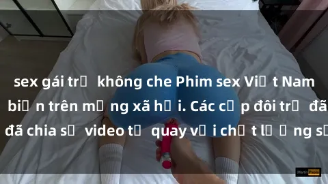 sex gái trẻ không che Phim sex Việt Nam HD ngày càng phổ biến trên mạng xã hội. Các cặp đôi trẻ đã chia sẻ video tự quay với chất lượng sắc nét, gợi cảm.